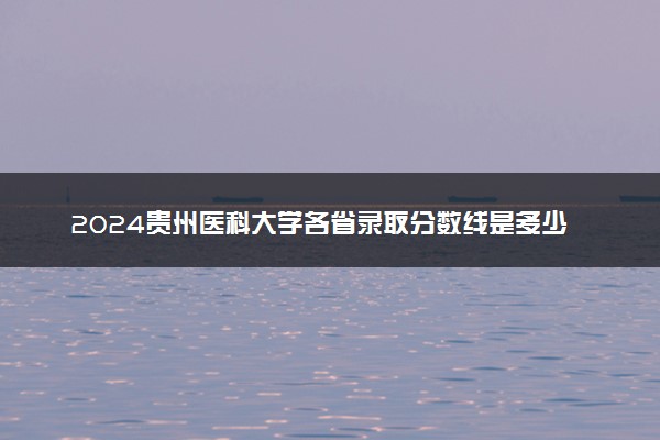 2024贵州医科大学各省录取分数线是多少 最低分及位次