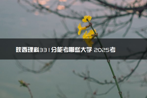 陕西理科331分能考哪些大学 2025考生稳上的大学名单