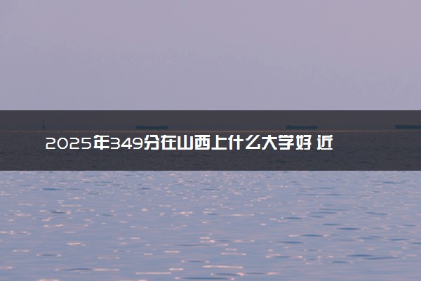 2025年349分在山西上什么大学好 近三年录取分数线是多少