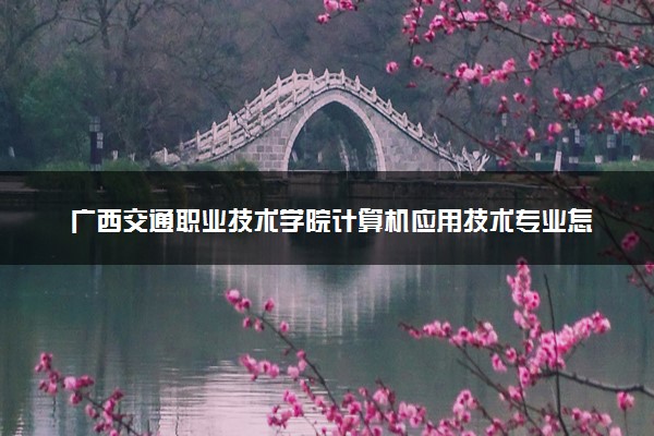 广西交通职业技术学院计算机应用技术专业怎么样 录取分数线多少