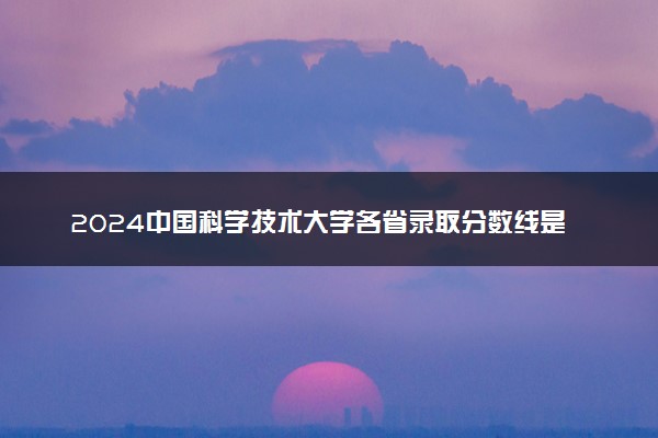 2024中国科学技术大学各省录取分数线是多少 最低分及位次