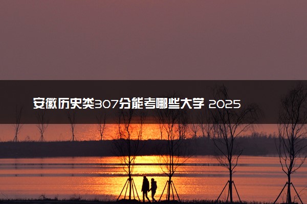 安徽历史类307分能考哪些大学 2025考生稳上的大学名单