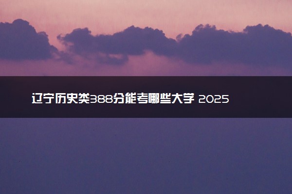 辽宁历史类388分能考哪些大学 2025考生稳上的大学名单