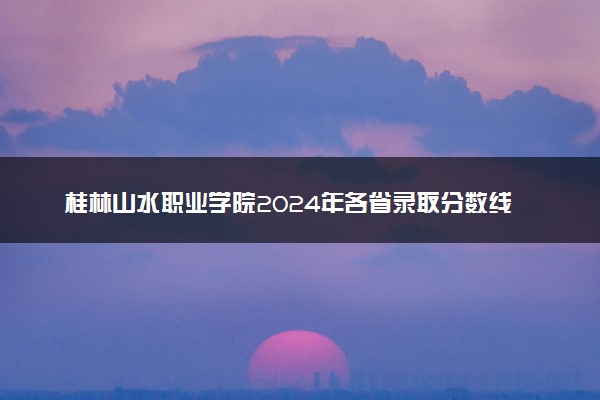 桂林山水职业学院2024年各省录取分数线 多少分能考上