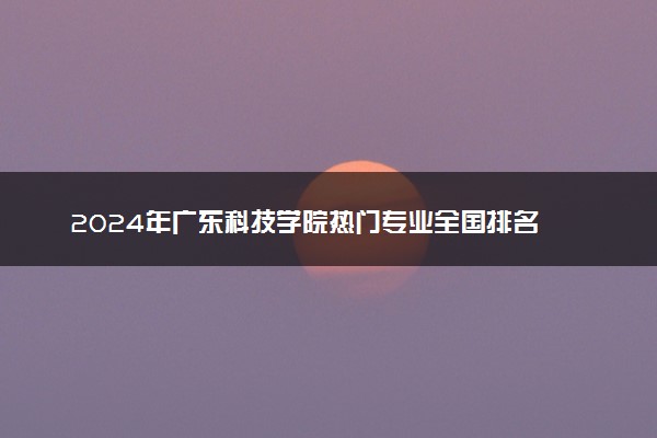 2024年广东科技学院热门专业全国排名 有哪些专业比较好