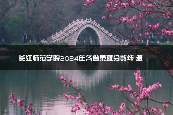 长江师范学院2024年各省录取分数线 多少分能考上