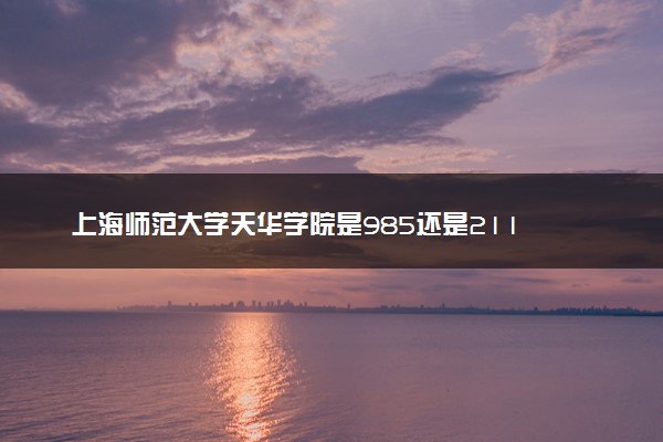 上海师范大学天华学院是985还是211 含金量怎么样