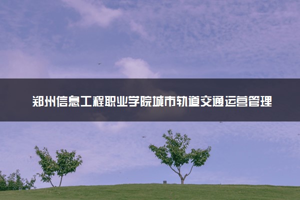 郑州信息工程职业学院城市轨道交通运营管理专业怎么样 录取分数线多少