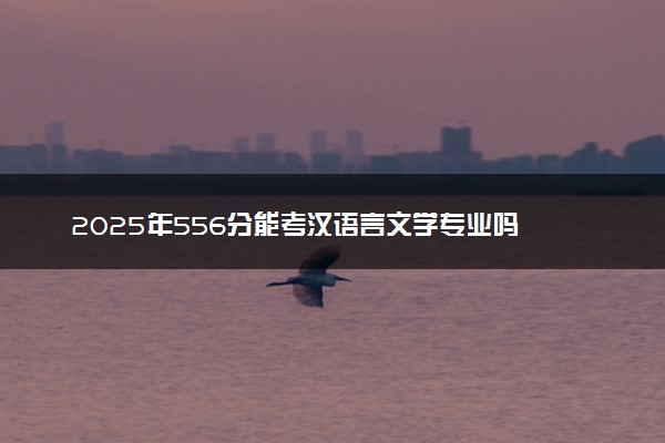 2025年556分能考汉语言文学专业吗 556分汉语言文学专业大学推荐