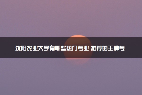 沈阳农业大学有哪些热门专业 推荐的王牌专业