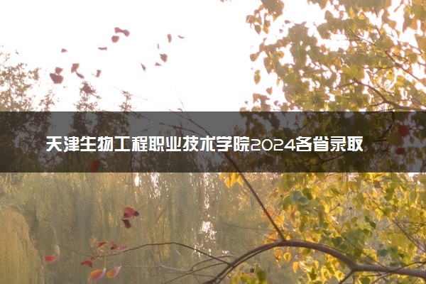 天津生物工程职业技术学院2024各省录取分数线及最低位次是多少