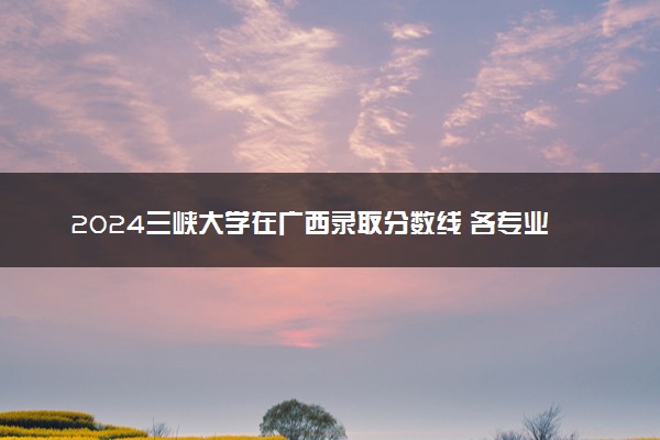 2024三峡大学在广西录取分数线 各专业分数及位次