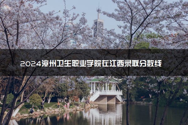 2024漳州卫生职业学院在江西录取分数线 各专业分数及位次