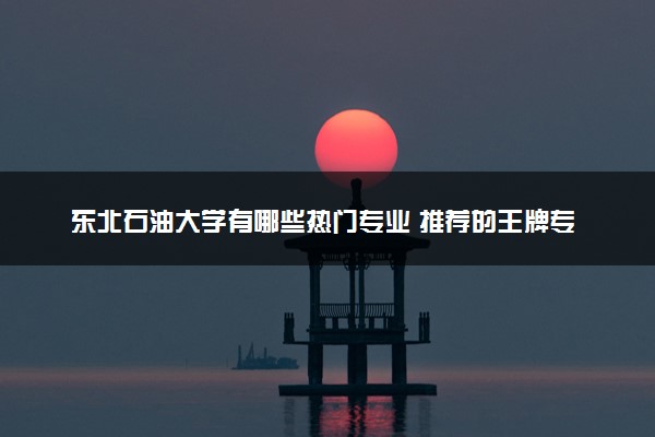 东北石油大学有哪些热门专业 推荐的王牌专业