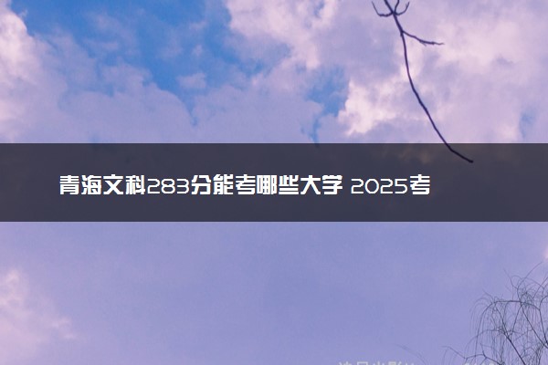 青海文科283分能考哪些大学 2025考生稳上的大学名单