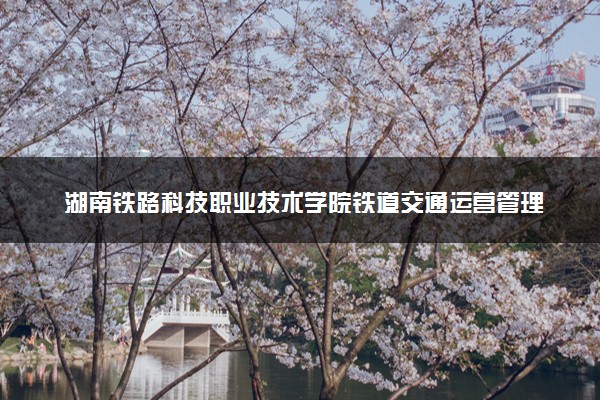 湖南铁路科技职业技术学院铁道交通运营管理专业怎么样 录取分数线多少