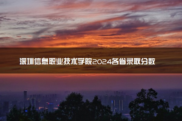 深圳信息职业技术学院2024各省录取分数线及最低位次是多少