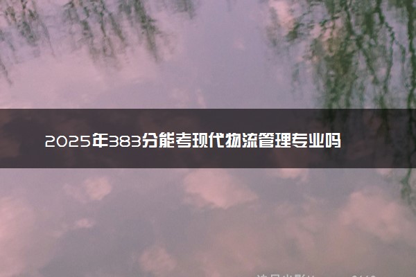 2025年383分能考现代物流管理专业吗 383分现代物流管理专业大学推荐