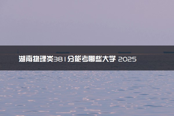 湖南物理类381分能考哪些大学 2025考生稳上的大学名单