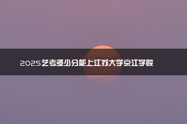 2025艺考多少分能上江苏大学京江学院 最低分数线是多少