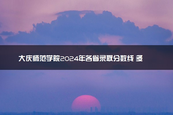 大庆师范学院2024年各省录取分数线 多少分能考上