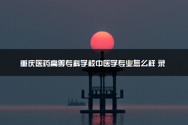 重庆医药高等专科学校中医学专业怎么样 录取分数线多少