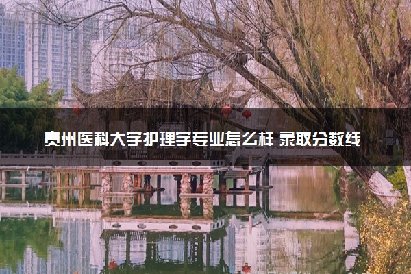 贵州医科大学护理学专业怎么样 录取分数线多少