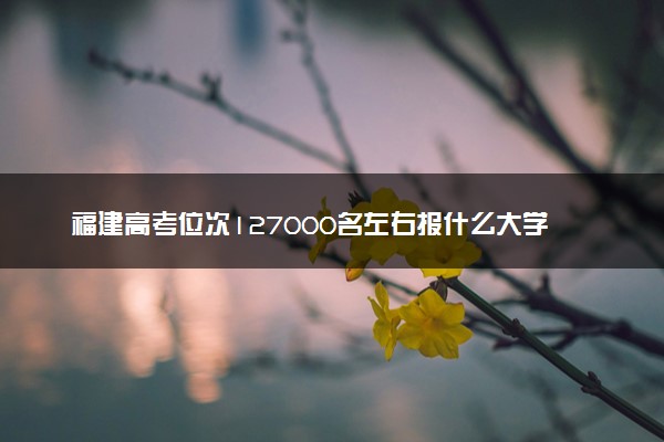 福建高考位次127000名左右报什么大学好（2025年参考）