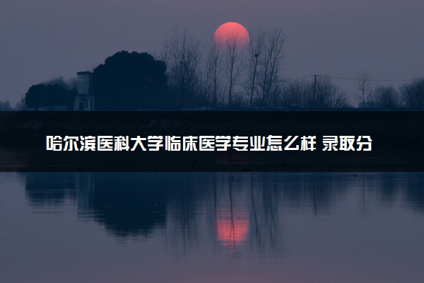 哈尔滨医科大学临床医学专业怎么样 录取分数线多少
