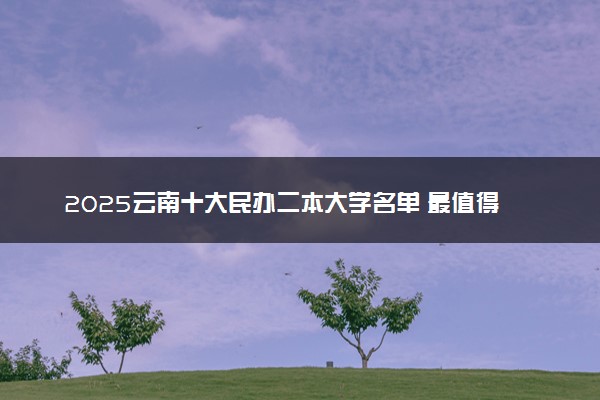 2025云南十大民办二本大学名单 最值得考的民办院校
