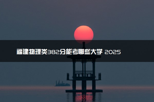 福建物理类382分能考哪些大学 2025考生稳上的大学名单