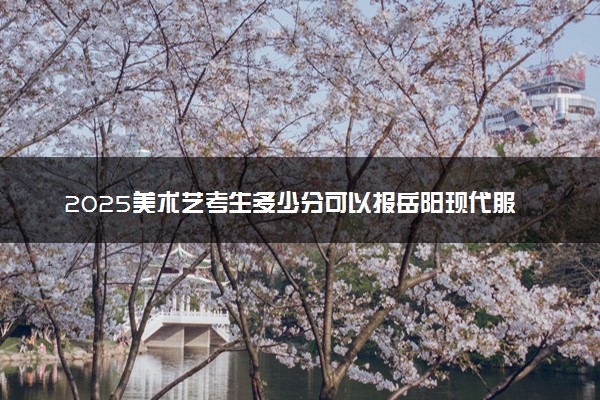 2025美术艺考生多少分可以报岳阳现代服务职业学院
