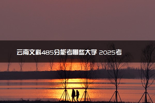 云南文科485分能考哪些大学 2025考生稳上的大学名单