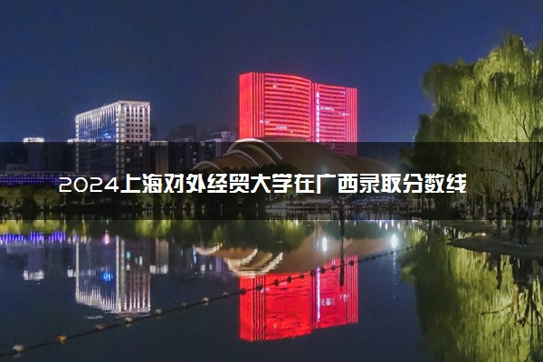 2024上海对外经贸大学在广西录取分数线 各专业分数及位次