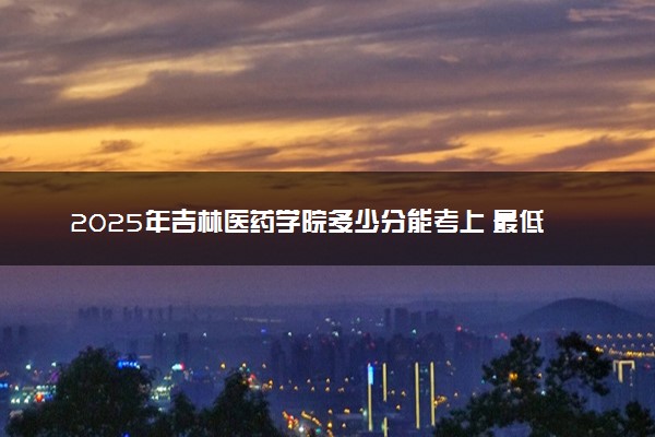 2025年吉林医药学院多少分能考上 最低分及位次