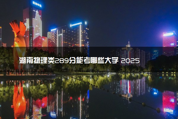 湖南物理类289分能考哪些大学 2025考生稳上的大学名单