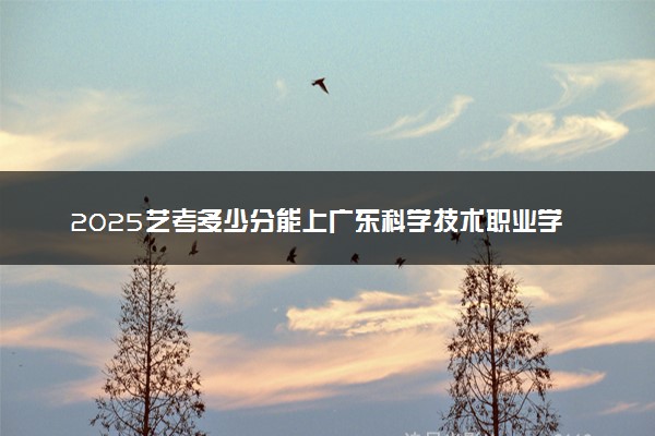 2025艺考多少分能上广东科学技术职业学院 最低分数线是多少