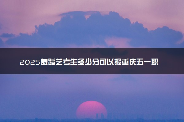 2025舞蹈艺考生多少分可以报重庆五一职业技术学院