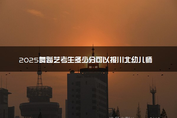 2025舞蹈艺考生多少分可以报川北幼儿师范高等专科学校