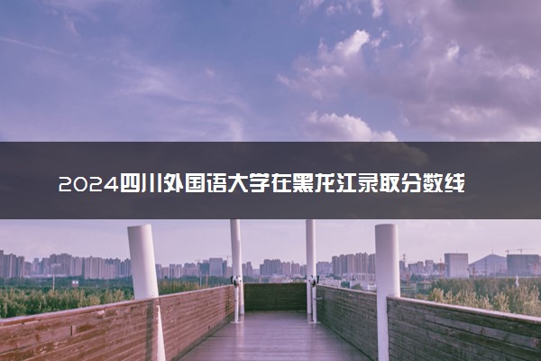 2024四川外国语大学在黑龙江录取分数线 各专业分数及位次