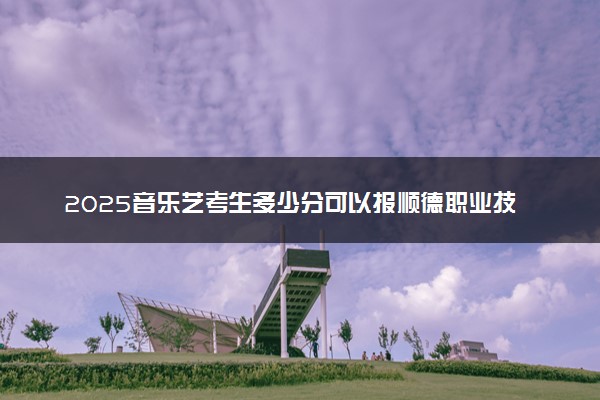 2025音乐艺考生多少分可以报顺德职业技术学院