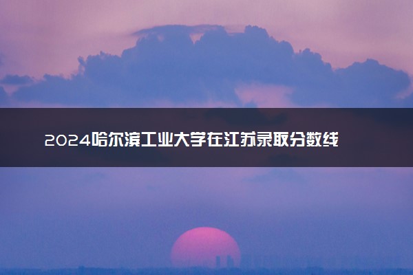 2024哈尔滨工业大学在江苏录取分数线 各专业分数及位次
