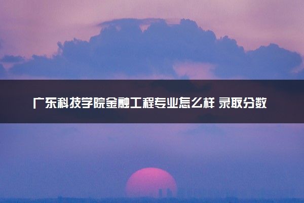 广东科技学院金融工程专业怎么样 录取分数线多少