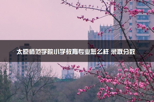 太原师范学院小学教育专业怎么样 录取分数线多少