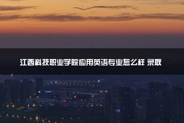 江西科技职业学院应用英语专业怎么样 录取分数线多少