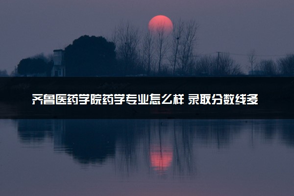 齐鲁医药学院药学专业怎么样 录取分数线多少