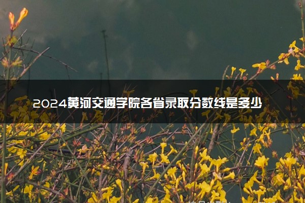 2024黄河交通学院各省录取分数线是多少 最低分及位次