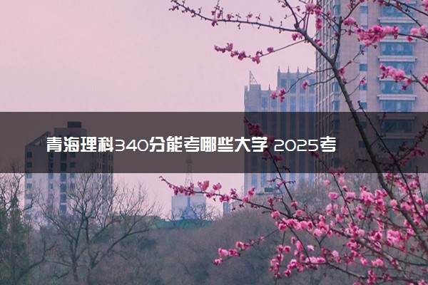 青海理科340分能考哪些大学 2025考生稳上的大学名单