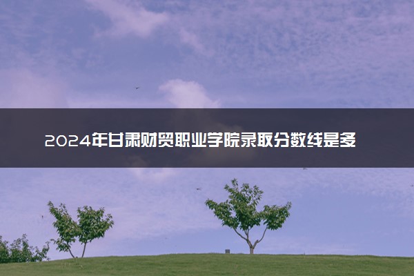 2024年甘肃财贸职业学院录取分数线是多少 各省最低分数线及位次