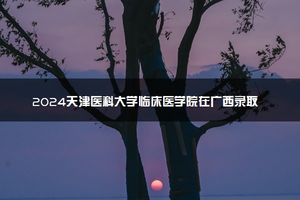 2024天津医科大学临床医学院在广西录取分数线 各专业分数及位次